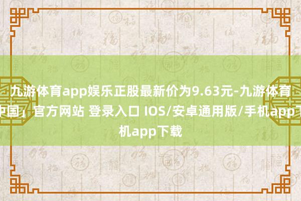 九游体育app娱乐正股最新价为9.63元-九游体育「中国」官方网站 登录入口 IOS/安卓通用版/手机app下载