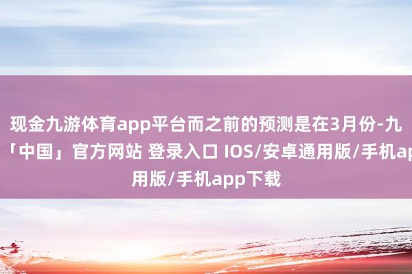 现金九游体育app平台而之前的预测是在3月份-九游体育「中国」官方网站 登录入口 IOS/安卓通用版/手机app下载