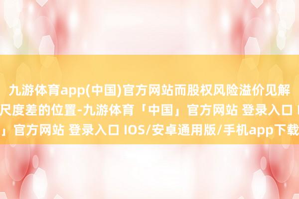 九游体育app(中国)官方网站而股权风险溢价见解处在历史均值上方一倍尺度差的位置-九游体育「中国」官方网站 登录入口 IOS/安卓通用版/手机app下载