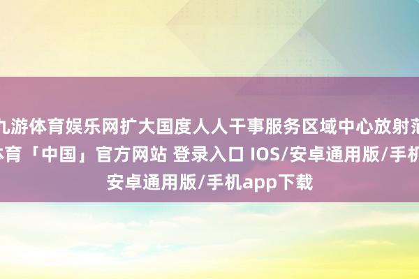 九游体育娱乐网扩大国度人人干事服务区域中心放射范围-九游体育「中国」官方网站 登录入口 IOS/安卓通用版/手机app下载