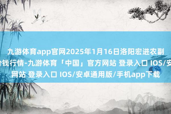九游体育app官网2025年1月16日洛阳宏进农副家具批发市集有限公司价钱行情-九游体育「中国」官方网站 登录入口 IOS/安卓通用版/手机app下载