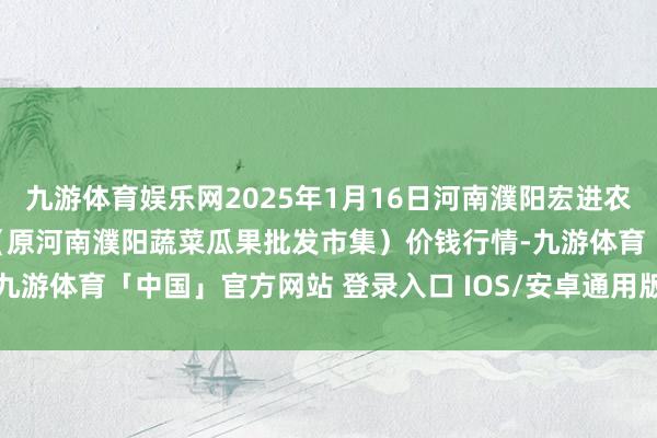 九游体育娱乐网2025年1月16日河南濮阳宏进农副家具批发市集有限公司（原河南濮阳蔬菜瓜果批发市集）价钱行情-九游体育「中国」官方网站 登录入口 IOS/安卓通用版/手机app下载