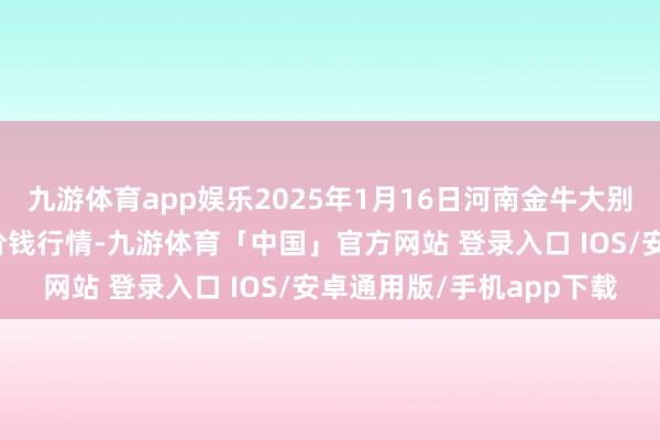 九游体育app娱乐2025年1月16日河南金牛大别山农产物当代物流中心价钱行情-九游体育「中国」官方网站 登录入口 IOS/安卓通用版/手机app下载