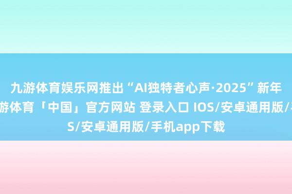 九游体育娱乐网推出“AI独特者心声·2025”新年相配报谈-九游体育「中国」官方网站 登录入口 IOS/安卓通用版/手机app下载