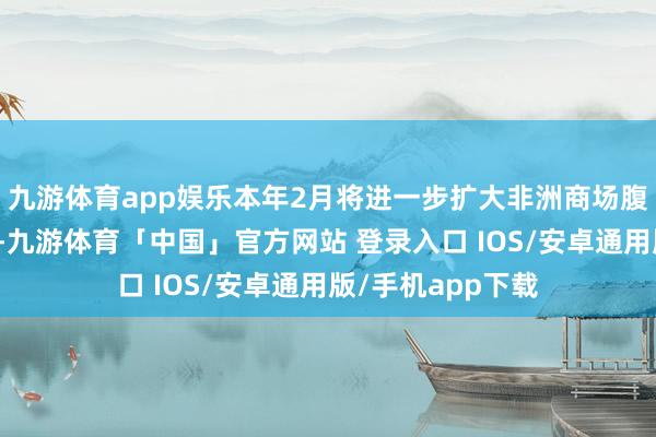 九游体育app娱乐本年2月将进一步扩大非洲商场腹地货币支付规模-九游体育「中国」官方网站 登录入口 IOS/安卓通用版/手机app下载