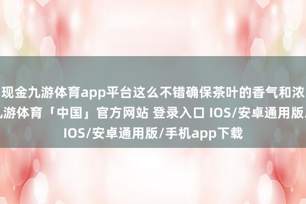 现金九游体育app平台这么不错确保茶叶的香气和浓度充分开释-九游体育「中国」官方网站 登录入口 IOS/安卓通用版/手机app下载