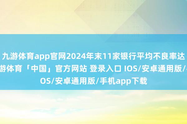 九游体育app官网2024年末11家银行平均不良率达到0.96%-九游体育「中国」官方网站 登录入口 IOS/安卓通用版/手机app下载