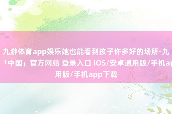 九游体育app娱乐她也能看到孩子许多好的场所-九游体育「中国」官方网站 登录入口 IOS/安卓通用版/手机app下载