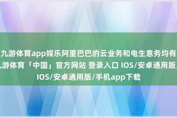 九游体育app娱乐阿里巴巴的云业务和电生意务均有望深度受益-九游体育「中国」官方网站 登录入口 IOS/安卓通用版/手机app下载