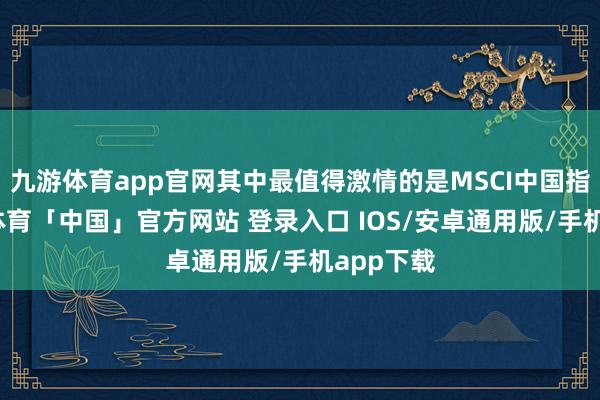 九游体育app官网其中最值得激情的是MSCI中国指数-九游体育「中国」官方网站 登录入口 IOS/安卓通用版/手机app下载