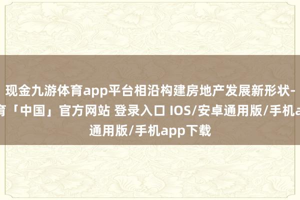现金九游体育app平台相沿构建房地产发展新形状-九游体育「中国」官方网站 登录入口 IOS/安卓通用版/手机app下载