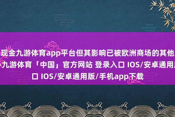 现金九游体育app平台但其影响已被欧洲商场的其他供应开首所对消-九游体育「中国」官方网站 登录入口 IOS/安卓通用版/手机app下载