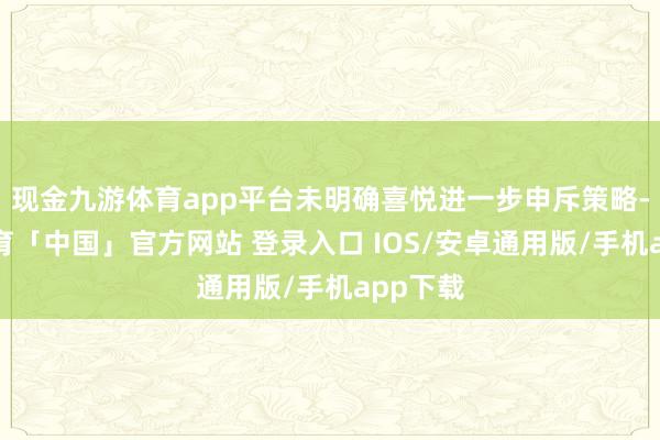现金九游体育app平台未明确喜悦进一步申斥策略-九游体育「中国」官方网站 登录入口 IOS/安卓通用版/手机app下载
