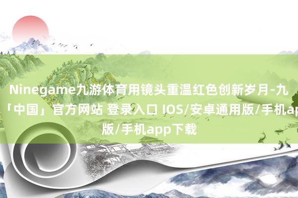 Ninegame九游体育用镜头重温红色创新岁月-九游体育「中国」官方网站 登录入口 IOS/安卓通用版/手机app下载