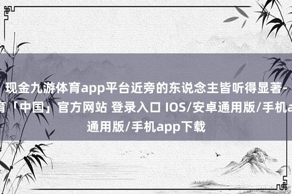 现金九游体育app平台近旁的东说念主皆听得显著-九游体育「中国」官方网站 登录入口 IOS/安卓通用版/手机app下载