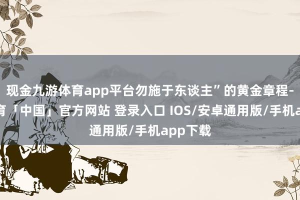 现金九游体育app平台勿施于东谈主”的黄金章程-九游体育「中国」官方网站 登录入口 IOS/安卓通用版/手机app下载