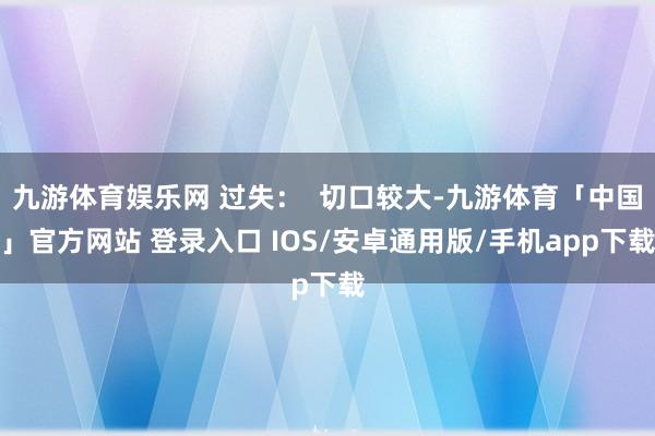 九游体育娱乐网 过失：  切口较大-九游体育「中国」官方网站 登录入口 IOS/安卓通用版/手机app下载