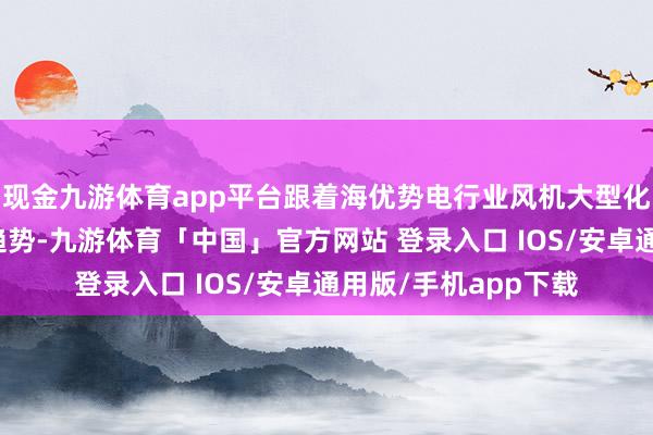 现金九游体育app平台跟着海优势电行业风机大型化、深入海化的发展趋势-九游体育「中国」官方网站 登录入口 IOS/安卓通用版/手机app下载