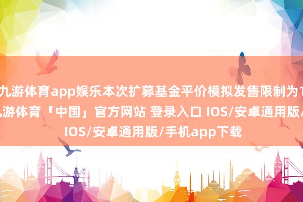九游体育app娱乐本次扩募基金平价模拟发售限制为10.395亿元-九游体育「中国」官方网站 登录入口 IOS/安卓通用版/手机app下载