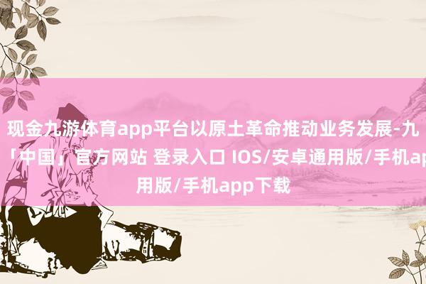 现金九游体育app平台以原土革命推动业务发展-九游体育「中国」官方网站 登录入口 IOS/安卓通用版/手机app下载