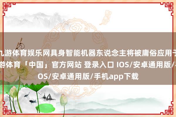 九游体育娱乐网具身智能机器东说念主将被庸俗应用于千行万业-九游体育「中国」官方网站 登录入口 IOS/安卓通用版/手机app下载
