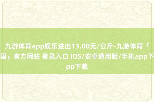 九游体育app娱乐进出13.00元/公斤-九游体育「中国」官方网站 登录入口 IOS/安卓通用版/手机app下载