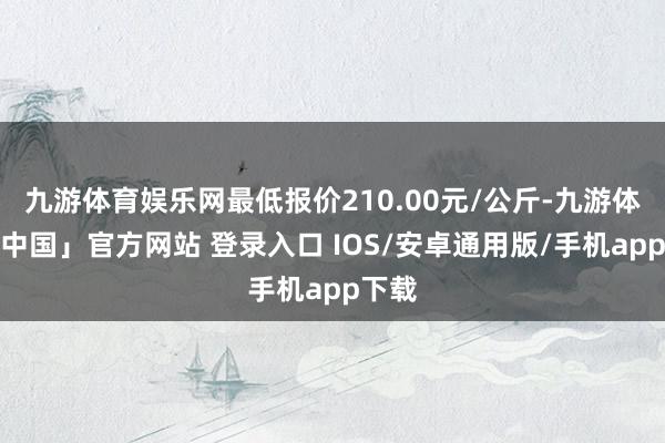 九游体育娱乐网最低报价210.00元/公斤-九游体育「中国」官方网站 登录入口 IOS/安卓通用版/手机app下载