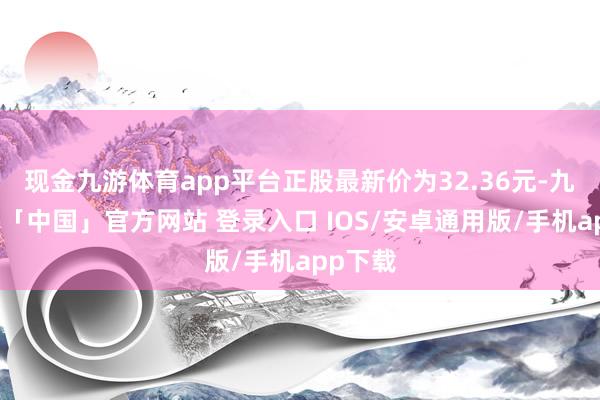 现金九游体育app平台正股最新价为32.36元-九游体育「中国」官方网站 登录入口 IOS/安卓通用版/手机app下载