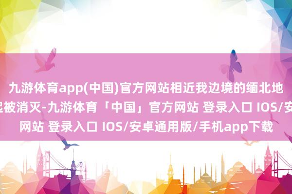 九游体育app(中国)官方网站相近我边境的缅北地区范畴化电诈园区一起被消灭-九游体育「中国」官方网站 登录入口 IOS/安卓通用版/手机app下载