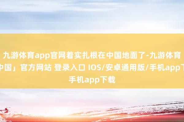 九游体育app官网着实扎根在中国地面了-九游体育「中国」官方网站 登录入口 IOS/安卓通用版/手机app下载