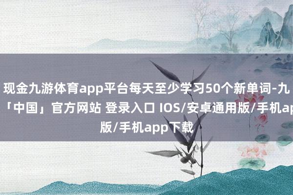 现金九游体育app平台每天至少学习50个新单词-九游体育「中国」官方网站 登录入口 IOS/安卓通用版/手机app下载