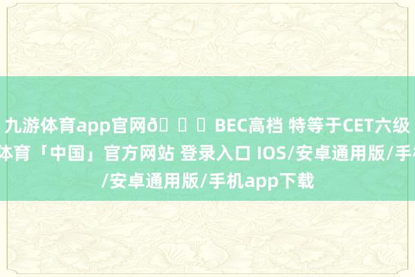 九游体育app官网💜BEC高档 特等于CET六级高分-九游体育「中国」官方网站 登录入口 IOS/安卓通用版/手机app下载