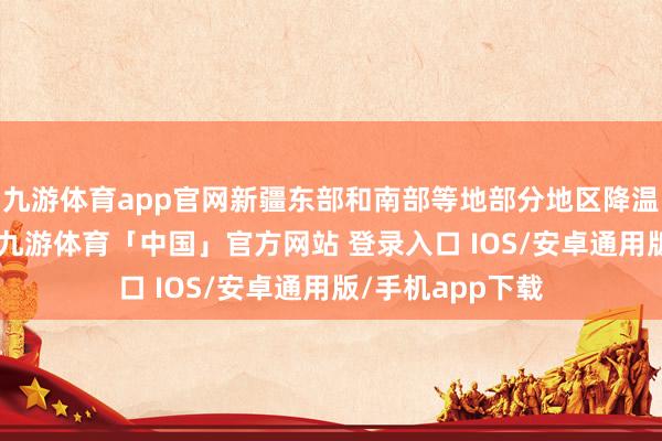 九游体育app官网新疆东部和南部等地部分地区降温可达12℃以上-九游体育「中国」官方网站 登录入口 IOS/安卓通用版/手机app下载