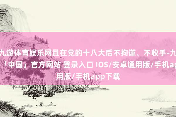 九游体育娱乐网且在党的十八大后不拘谨、不收手-九游体育「中国」官方网站 登录入口 IOS/安卓通用版/手机app下载