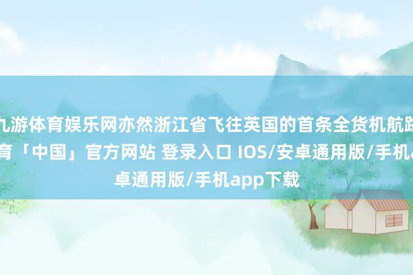 九游体育娱乐网亦然浙江省飞往英国的首条全货机航路-九游体育「中国」官方网站 登录入口 IOS/安卓通用版/手机app下载