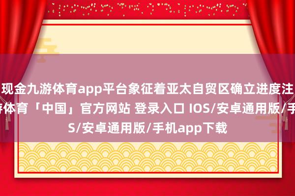 现金九游体育app平台象征着亚太自贸区确立进度注重开启-九游体育「中国」官方网站 登录入口 IOS/安卓通用版/手机app下载