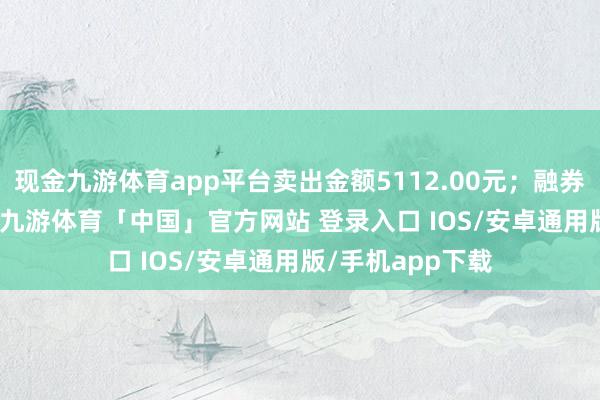 现金九游体育app平台卖出金额5112.00元；融券余额115.53万-九游体育「中国」官方网站 登录入口 IOS/安卓通用版/手机app下载