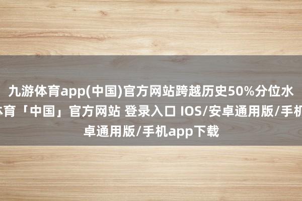 九游体育app(中国)官方网站跨越历史50%分位水平-九游体育「中国」官方网站 登录入口 IOS/安卓通用版/手机app下载