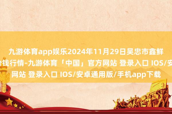 九游体育app娱乐2024年11月29日吴忠市鑫鲜农副居品市集有限公司价钱行情-九游体育「中国」官方网站 登录入口 IOS/安卓通用版/手机app下载