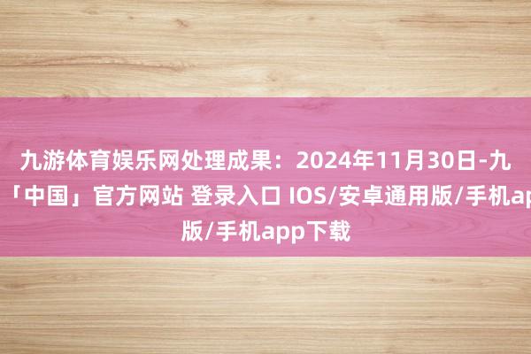 九游体育娱乐网处理成果：2024年11月30日-九游体育「中国」官方网站 登录入口 IOS/安卓通用版/手机app下载