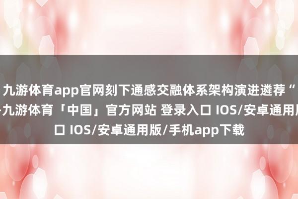 九游体育app官网刻下通感交融体系架构演进遴荐“从下到上”方法-九游体育「中国」官方网站 登录入口 IOS/安卓通用版/手机app下载