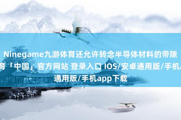 Ninegame九游体育还允许转念半导体材料的带隙-九游体育「中国」官方网站 登录入口 IOS/安卓通用版/手机app下载