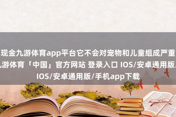 现金九游体育app平台它不会对宠物和儿童组成严重的毒性胁迫-九游体育「中国」官方网站 登录入口 IOS/安卓通用版/手机app下载