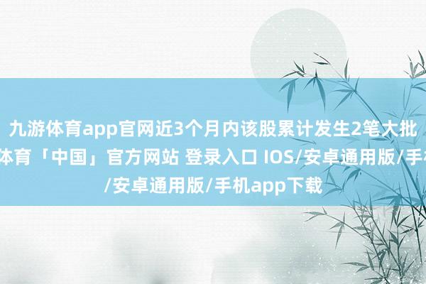 九游体育app官网近3个月内该股累计发生2笔大批交游-九游体育「中国」官方网站 登录入口 IOS/安卓通用版/手机app下载
