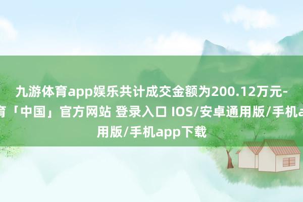 九游体育app娱乐共计成交金额为200.12万元-九游体育「中国」官方网站 登录入口 IOS/安卓通用版/手机app下载