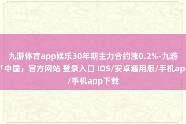 九游体育app娱乐30年期主力合约涨0.2%-九游体育「中国」官方网站 登录入口 IOS/安卓通用版/手机app下载