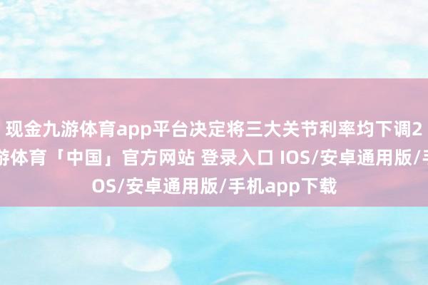 现金九游体育app平台决定将三大关节利率均下调25个基点-九游体育「中国」官方网站 登录入口 IOS/安卓通用版/手机app下载