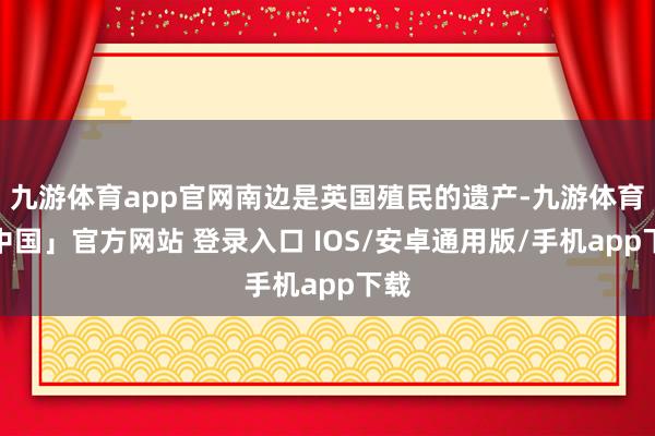九游体育app官网南边是英国殖民的遗产-九游体育「中国」官方网站 登录入口 IOS/安卓通用版/手机app下载