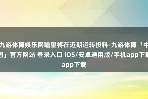 九游体育娱乐网瞻望将在近期运转投料-九游体育「中国」官方网站 登录入口 IOS/安卓通用版/手机app下载