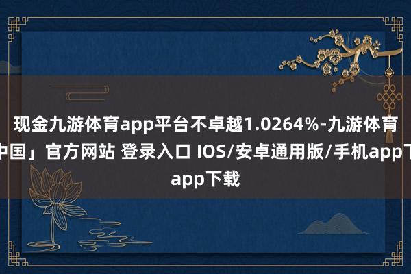 现金九游体育app平台不卓越1.0264%-九游体育「中国」官方网站 登录入口 IOS/安卓通用版/手机app下载